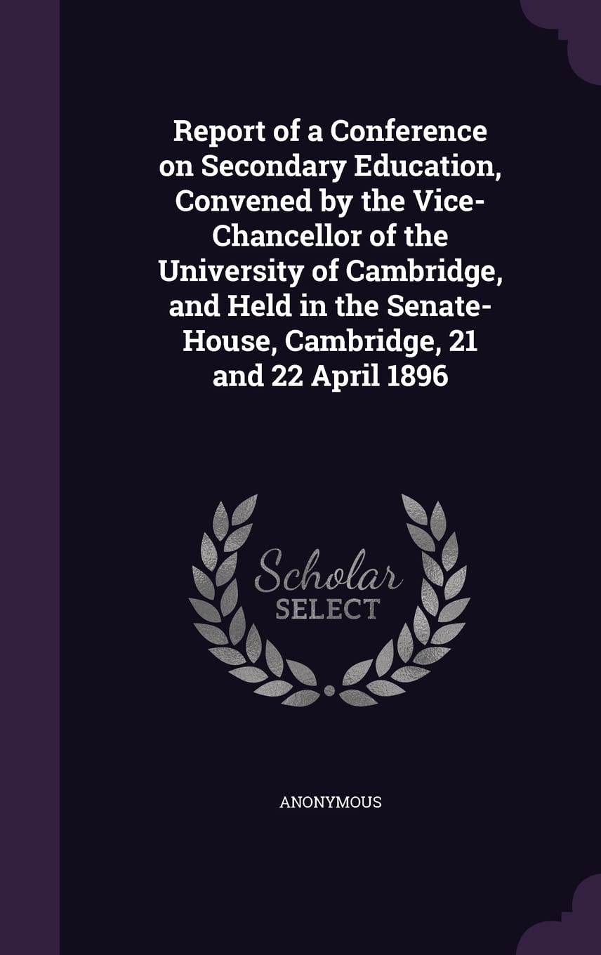 Report of a Conference on Secondary Education, Convened by the Vice-Chancellor of the University of Cambridge, and Held in the Senate-House, Cambridge, 21 and 22 April 1896 Politics & History