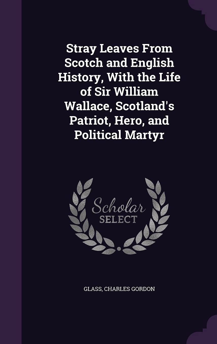 Stray Leaves From Scotch and English History, With the Life of Sir William Wallace, Scotland's Patriot, Hero, and Political Martyr Politics & History