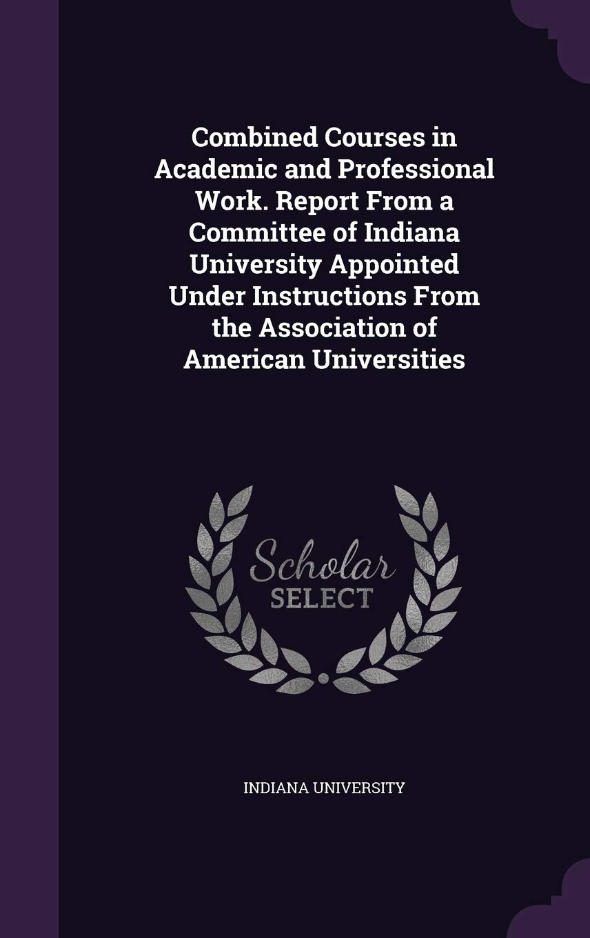 Combined Courses in Academic and Professional Work. Report From a Committee of Indiana University Appointed Under Instructions From the Association of American Universities book