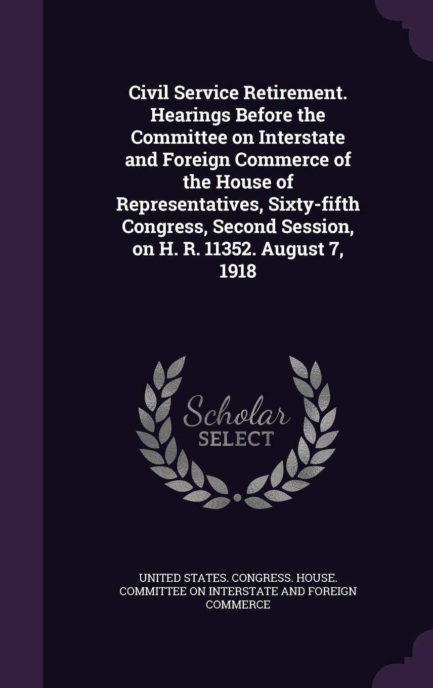 Civil Service Retirement. Hearings Before the Committee on Interstate and Foreign Commerce of the House of Representatives, Sixty-Fifth Congress, Second Session, on H. R. 11352. August 7, 1918 Politics & History