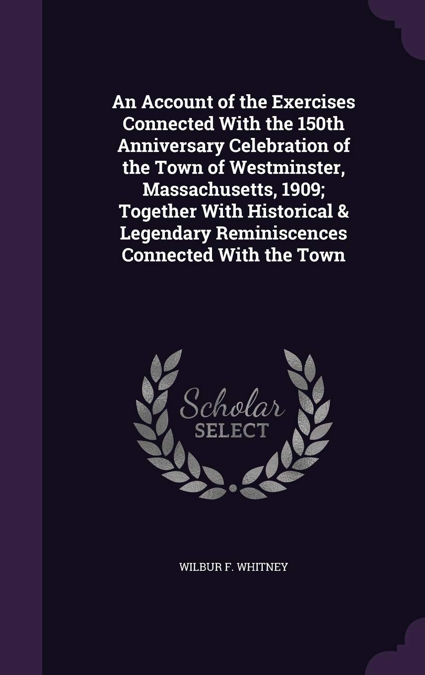 An Account of the Exercises Connected With the 150th Anniversary Celebration of the Town of Westminster, Massachusetts, 1909; Together With Historical & Legendary Reminiscences Connected With the Town Memories