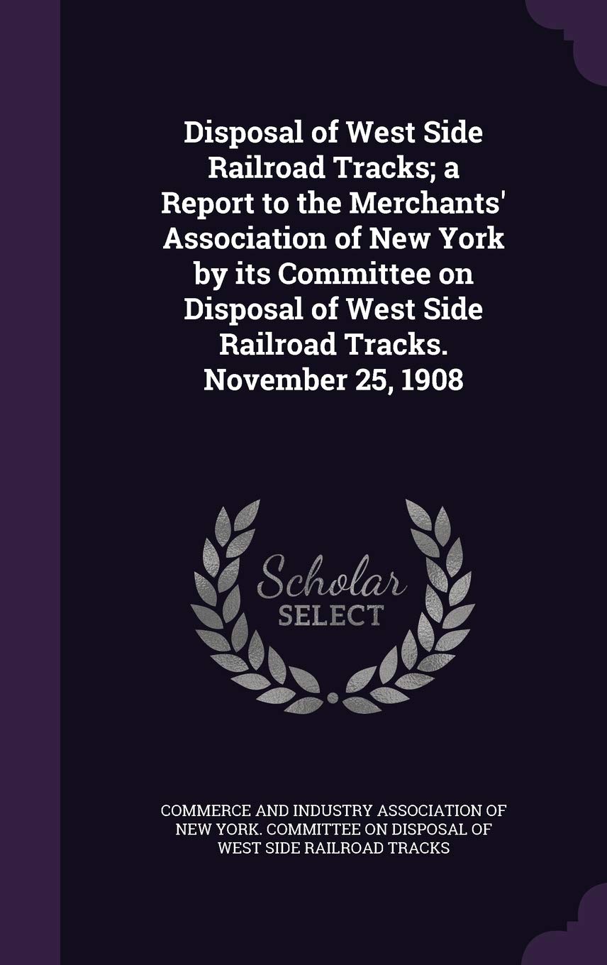 Disposal of West Side Railroad Tracks; A Report to the Merchants' Association of New York by Its Committee on Disposal of West Side Railroad Tracks. November 25, 1908 Politics & History