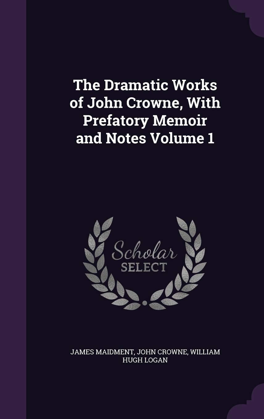 The Dramatic Works of John Crowne, with Prefatory Memoir and Notes Volume 1 Drama