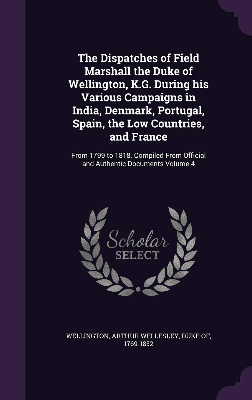 The Dispatches of Field Marshall the Duke of Wellington, K.G. During his Various Campaigns in India, Denmark, Portugal, Spain, the Low Countries, and ... Official and Authentic Documents Volume 4 Politics & History