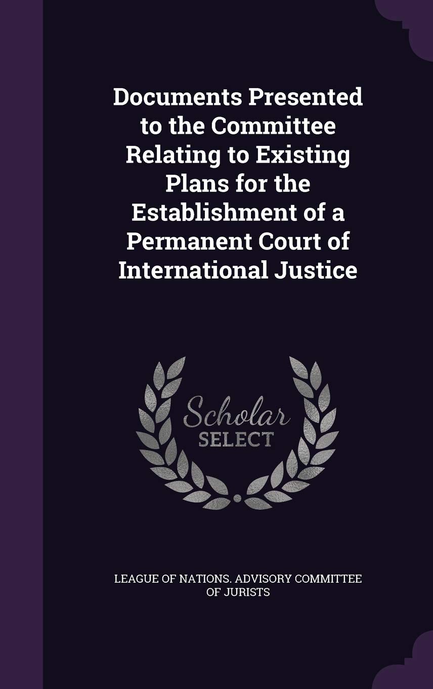 Documents Presented to the Committee Relating to Existing Plans for the Establishment of a Permanent Court of International Justice Politics & History