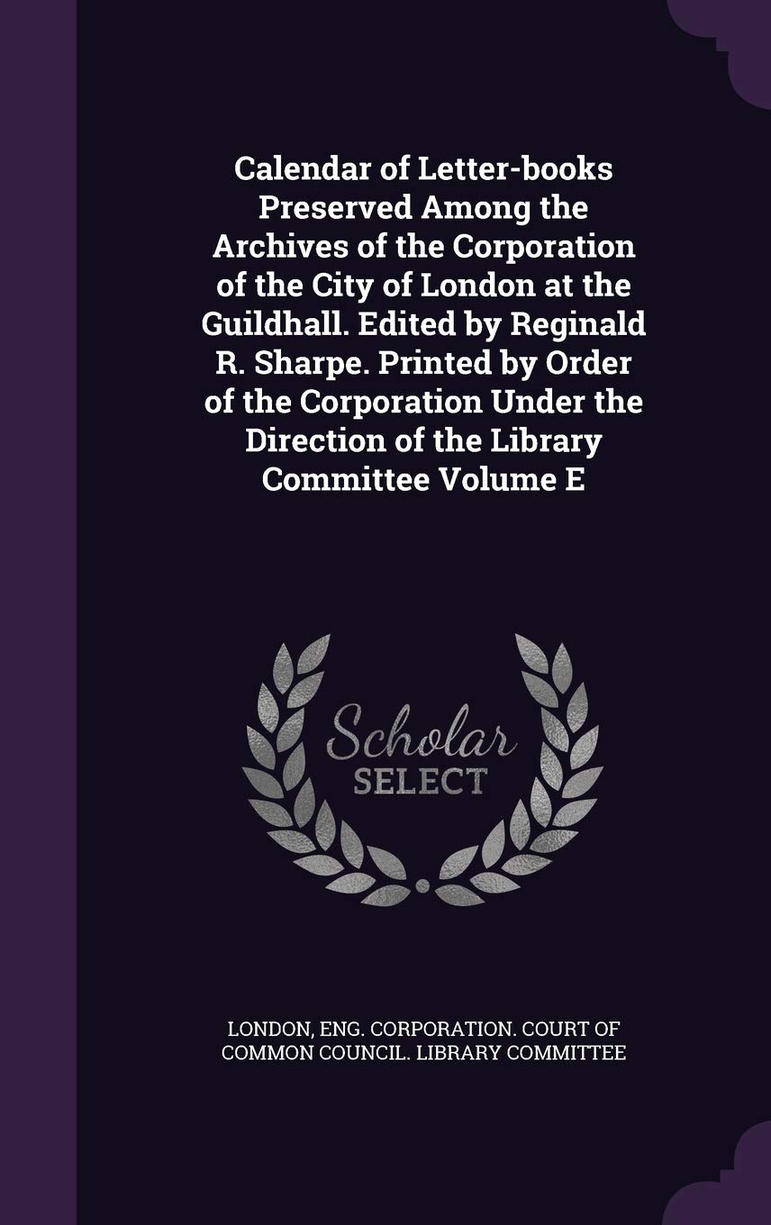 Calendar of Letter-books Preserved Among the Archives of the Corporation of the City of London at the Guildhall. Edited by Reginald R. Sharpe. Printed ... Direction of the Library Committee Volume E Politics & History