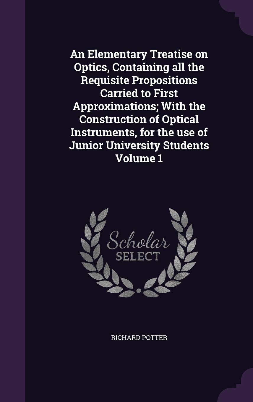 An Elementary Treatise on Optics, Containing all the Requisite Propositions Carried to First Approximations; With the Construction of Optical ... use of Junior University Students Volume 1 Politics & History