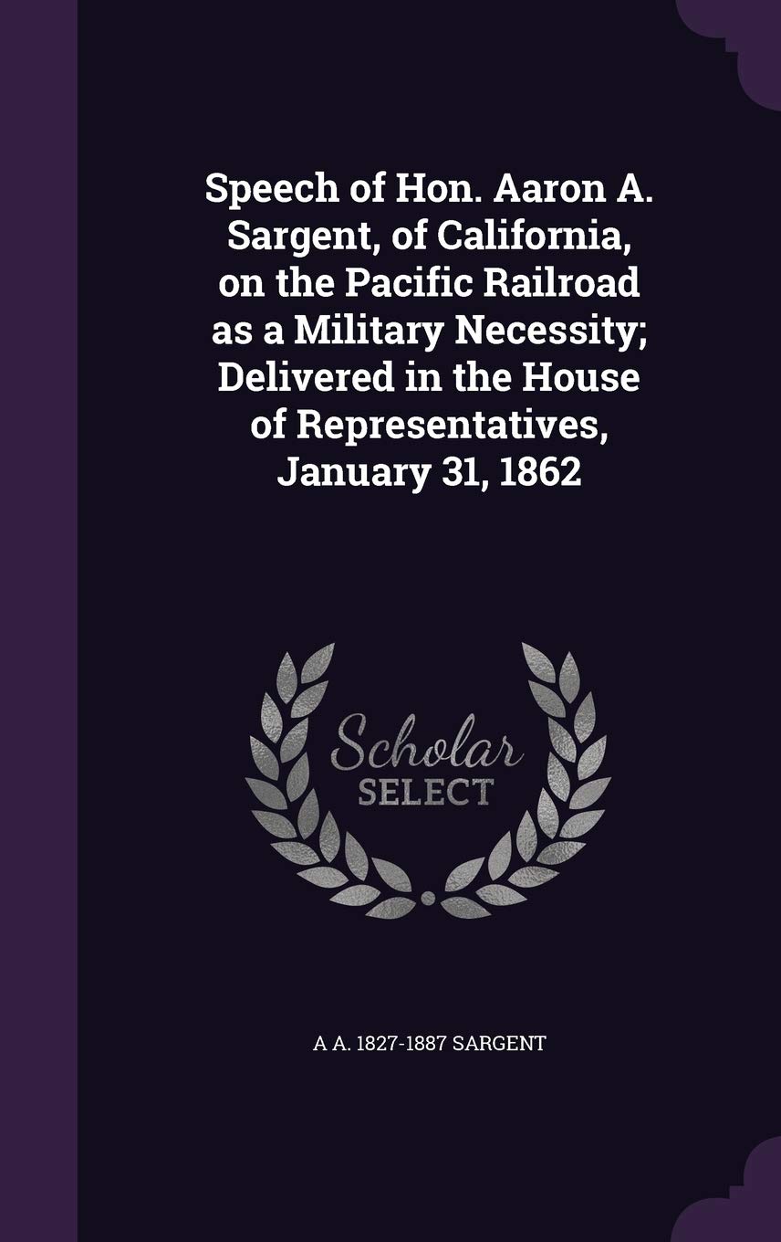 Speech of Hon. Aaron A. Sargent, of California, on the Pacific Railroad as a Military Necessity; Delivered in the House of Representatives, January 31, 1862 Politics & History