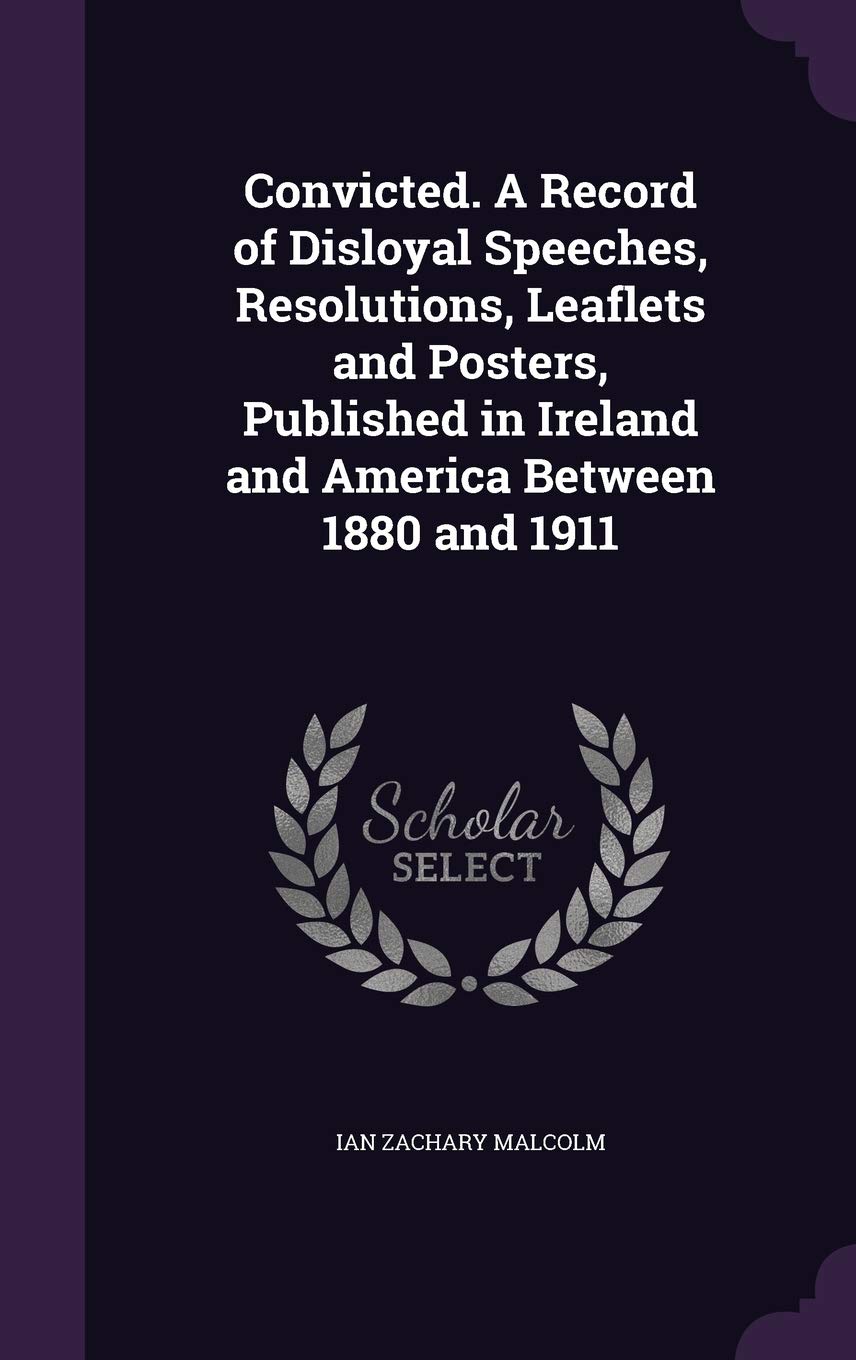 Convicted. A Record of Disloyal Speeches, Resolutions, Leaflets and Posters, Published in Ireland and America Between 1880 and 1911 Politics & History