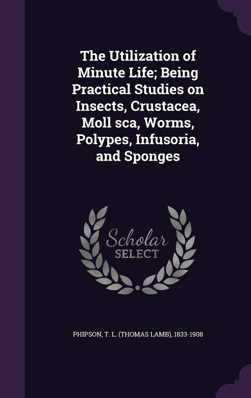 The Utilization of Minute Life; Being Practical Studies on Insects, Crustacea, Moll sca, Worms, Polypes, Infusoria, and Sponges Politics & History
