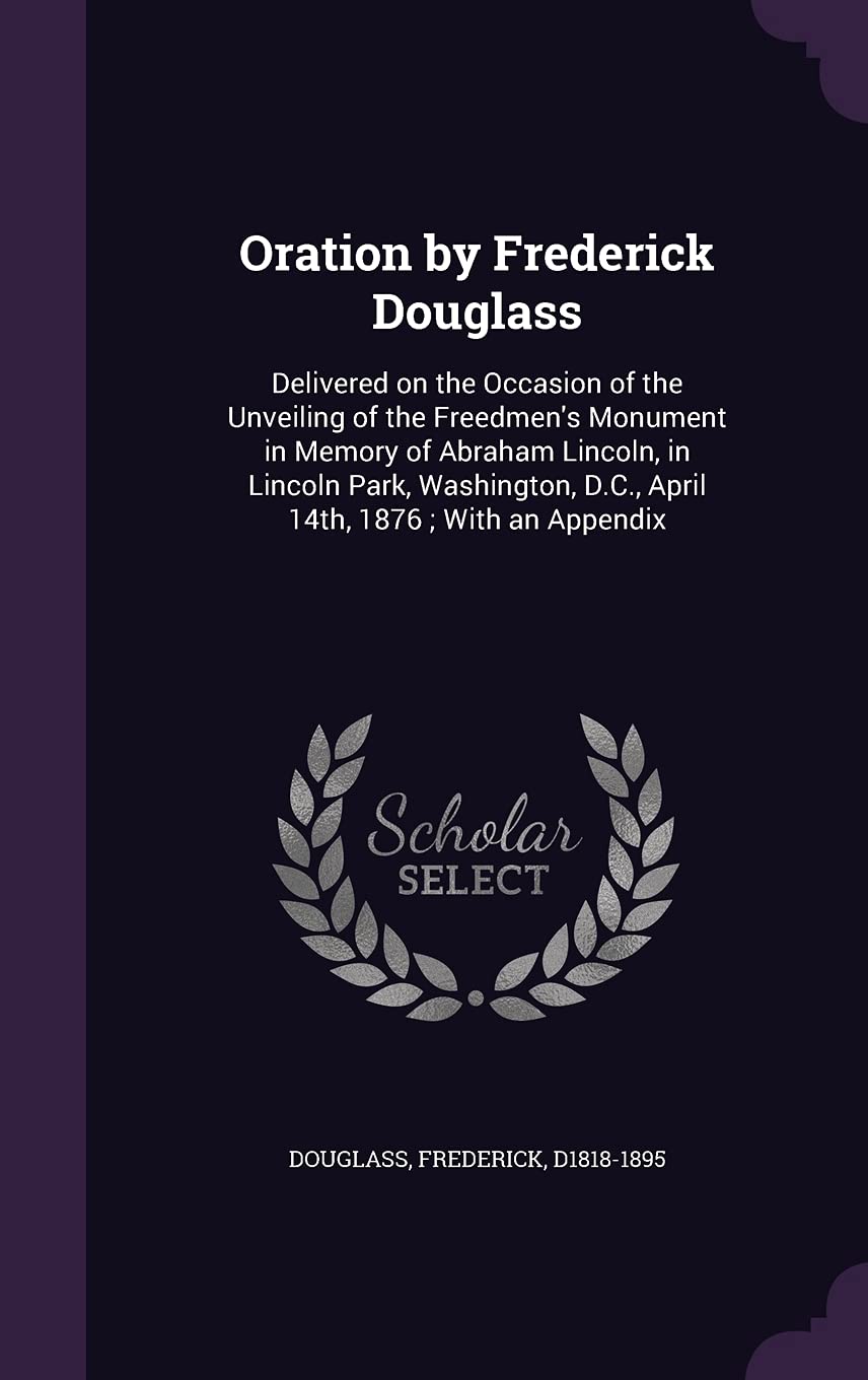 Oration by Frederick Douglass: Delivered on the Occasion of the Unveiling of the Freedmen's Monument in Memory of Abraham Lincoln, in Lincoln Park, Washington, D.C., April 14th, 1876; With an Appendix Politics & History