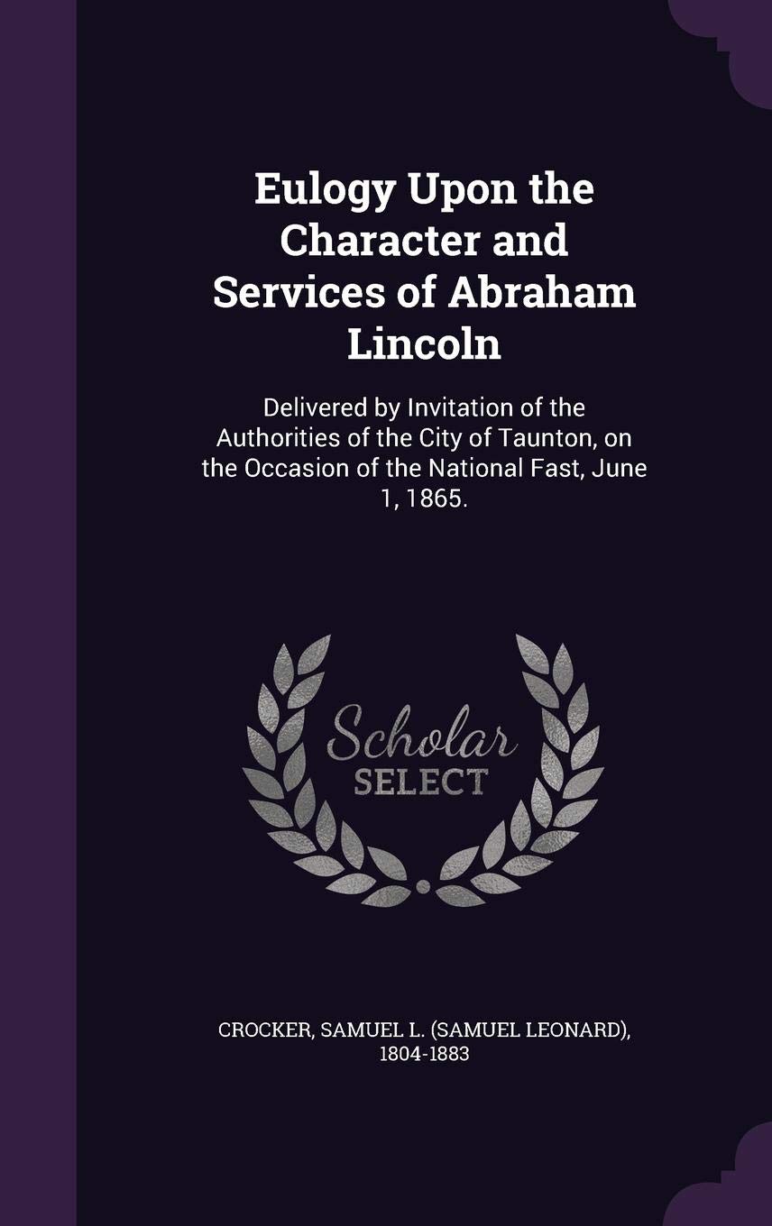 Eulogy Upon the Character and Services of Abraham Lincoln: Delivered by Invitation of the Authorities of the City of Taunton, on the Occasion of the National Fast, June 1, 1865. Politics & History