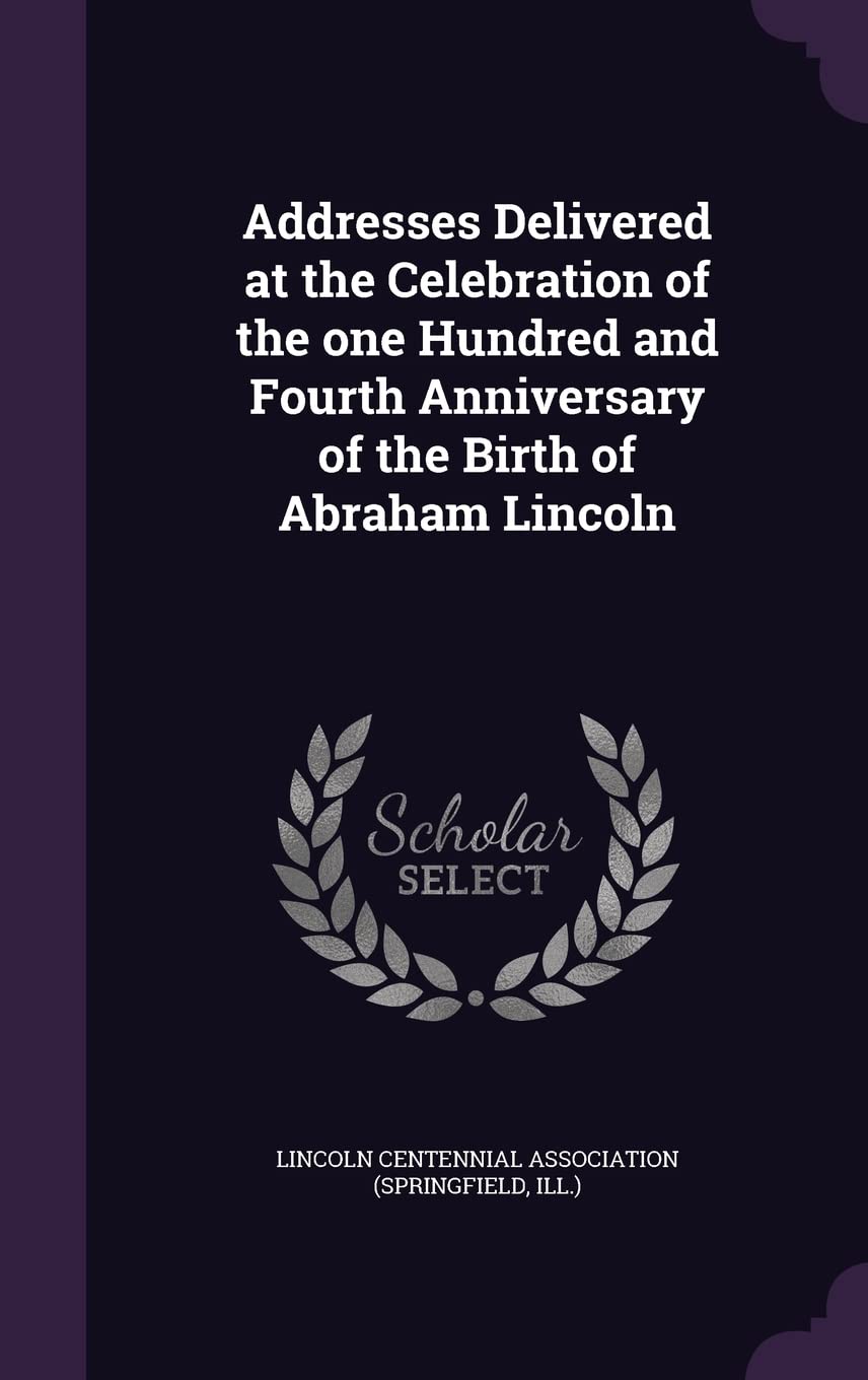 Addresses Delivered at the Celebration of the one Hundred and Fourth Anniversary of the Birth of Abraham Lincoln Politics & History