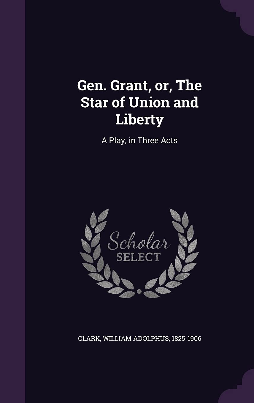Gen. Grant, or, The Star of Union and Liberty: A Play, in Three Acts Politics & History