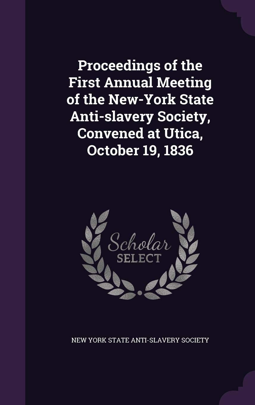 Proceedings of the First Annual Meeting of the New-York State Anti-Slavery Society, Convened at Utica, October 19, 1836 Politics & History