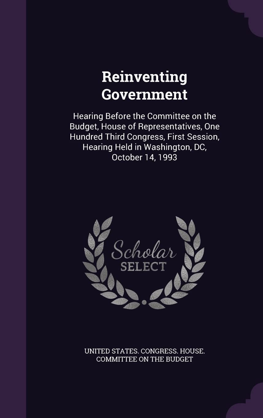 Reinventing Government: Hearing Before the Committee on the Budget, House of Representatives, One Hundred Third Congress, First Session, Hearing Held in Washington, DC, October 14, 1993 Politics & History