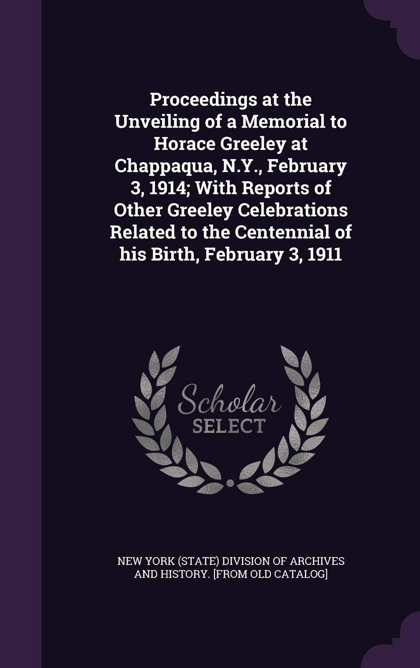 Proceedings at the Unveiling of a Memorial to Horace Greeley at Chappaqua, N.Y., February 3, 1914; With Reports of Other Greeley Celebrations Related to the Centennial of His Birth, February 3, 1911 Politics & History