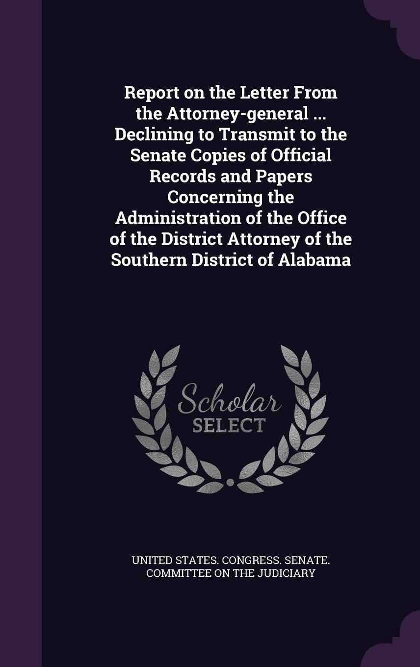 Report on the Letter From the Attorney-general ... Declining to Transmit to the Senate Copies of Official Records and Papers Concerning the ... Attorney of the Southern District of Alabama Politics & History