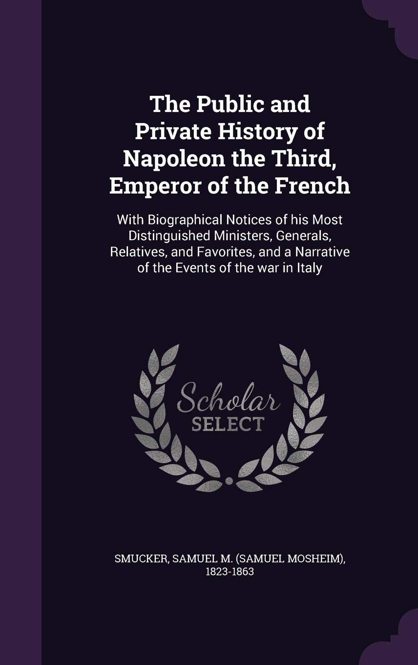 The Public and Private History of Napoleon the Third, Emperor of the French: With Biographical Notices of His Most Distinguished Ministers, Generals, ... a Narrative of the Events of the War in Italy Politics & History