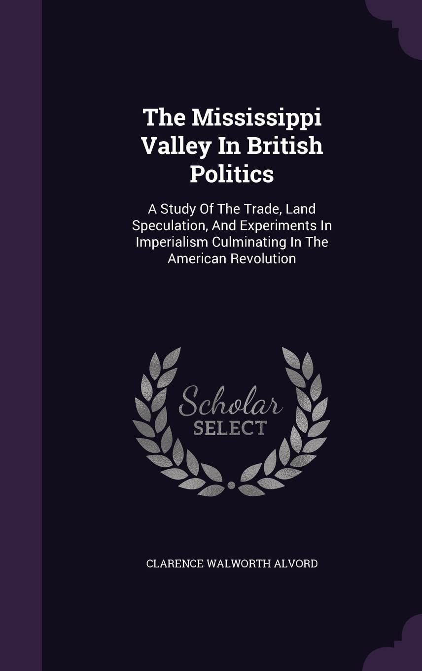 The Mississippi Valley In British Politics: A Study Of The Trade, Land Speculation, And Experiments In Imperialism Culminating In The American Revolution Politics & History
