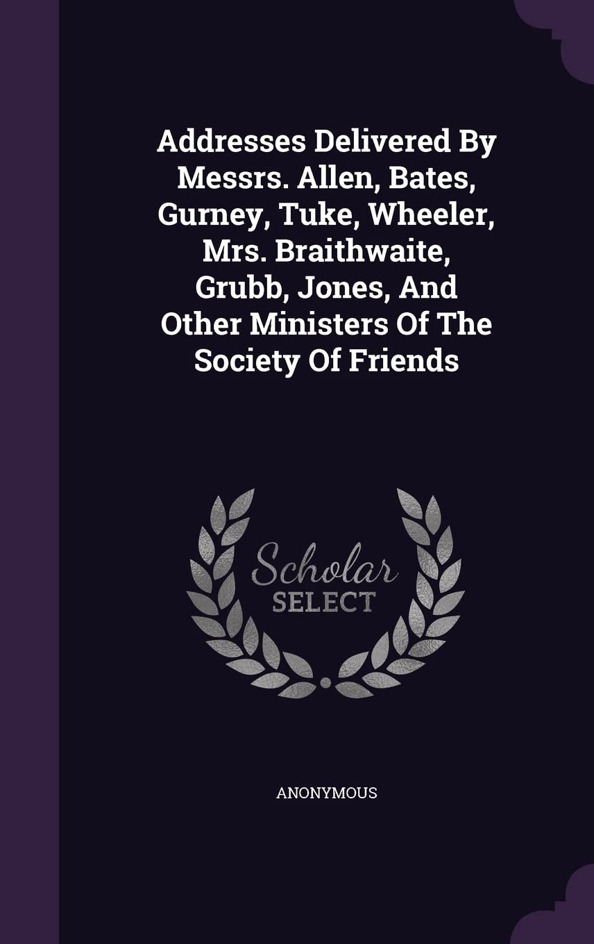 Addresses Delivered By Messrs. Allen, Bates, Gurney, Tuke, Wheeler, Mrs. Braithwaite, Grubb, Jones, And Other Ministers Of The Society Of Friends Politics & History