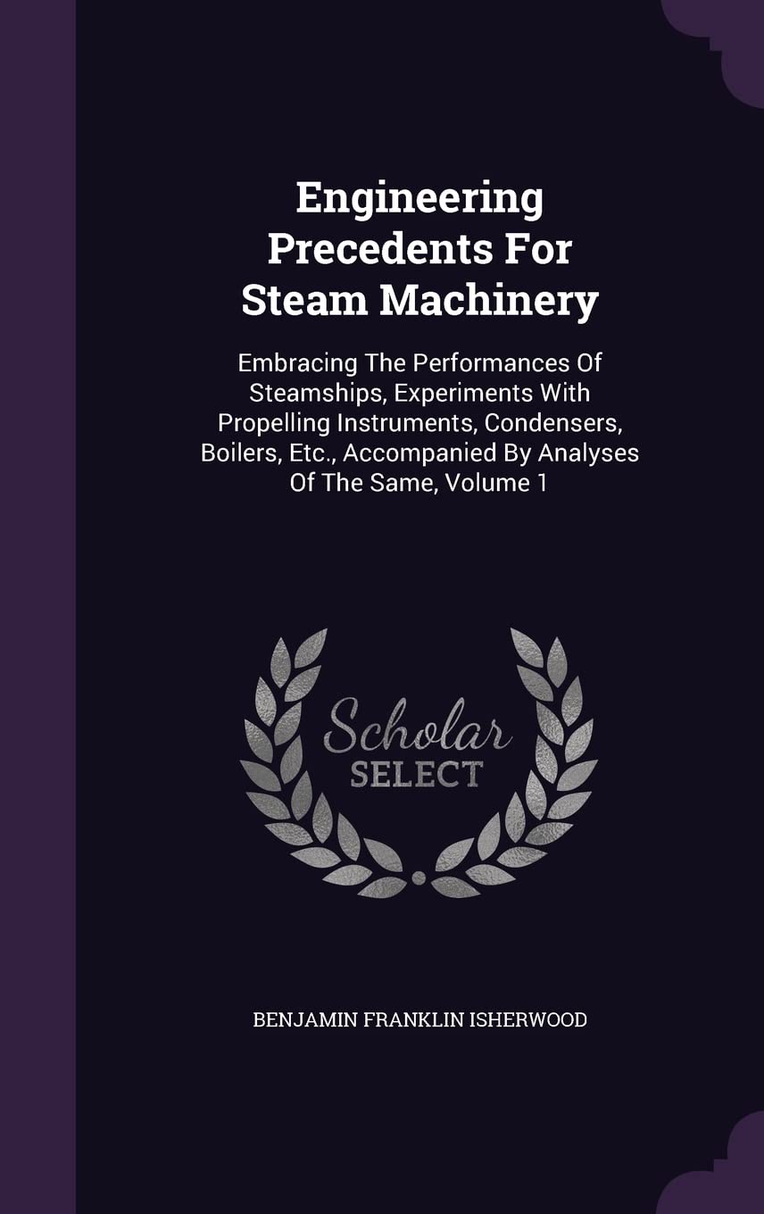 Engineering Precedents For Steam Machinery: Embracing The Performances Of Steamships, Experiments With Propelling Instruments, Condensers, Boilers, Etc., Accompanied By Analyses Of The Same, Volume 1 Politics & History