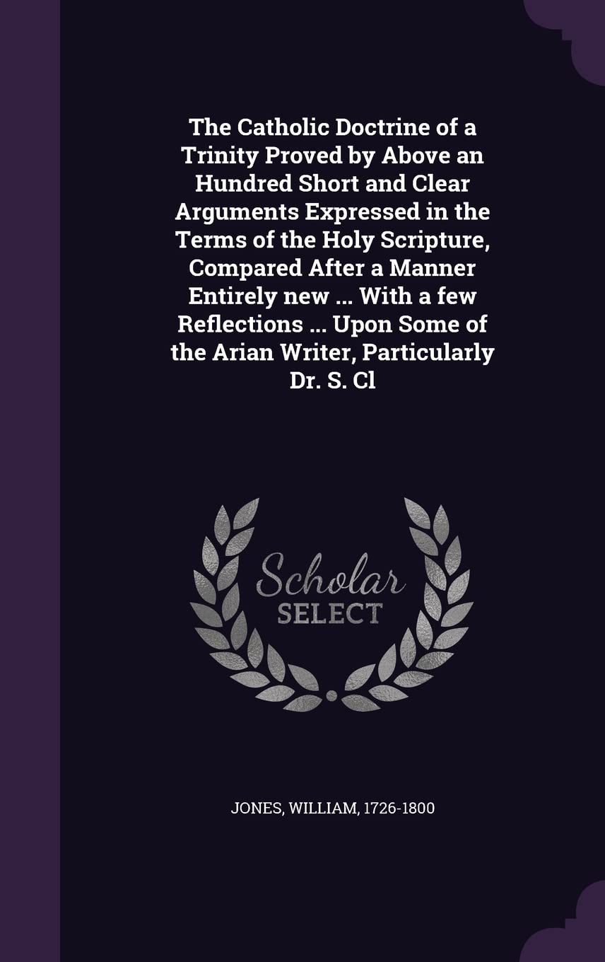 The Catholic Doctrine of a Trinity Proved by Above an Hundred Short and Clear Arguments Expressed in the Terms of the Holy Scripture, Compared After a ... of the Arian Writer, Particularly Dr. S. Cl Politics & History