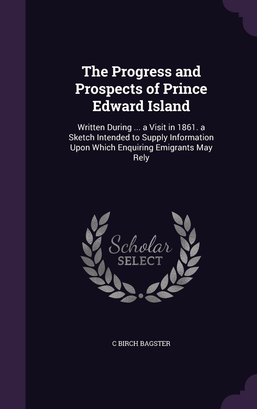 The Progress and Prospects of Prince Edward Island: Written During ... a Visit in 1861. a Sketch Intended to Supply Information Upon Which Enquiring Emigrants May Rely Politics & History
