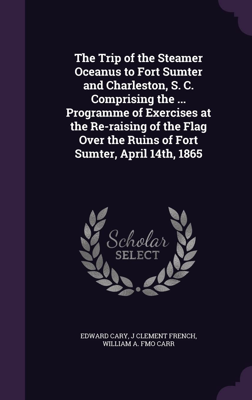 The Trip of the Steamer Oceanus to Fort Sumter and Charleston, S. C. Comprising the ... Programme of Exercises at the Re-raising of the Flag Over the Ruins of Fort Sumter, April 14th, 1865 Politics & History