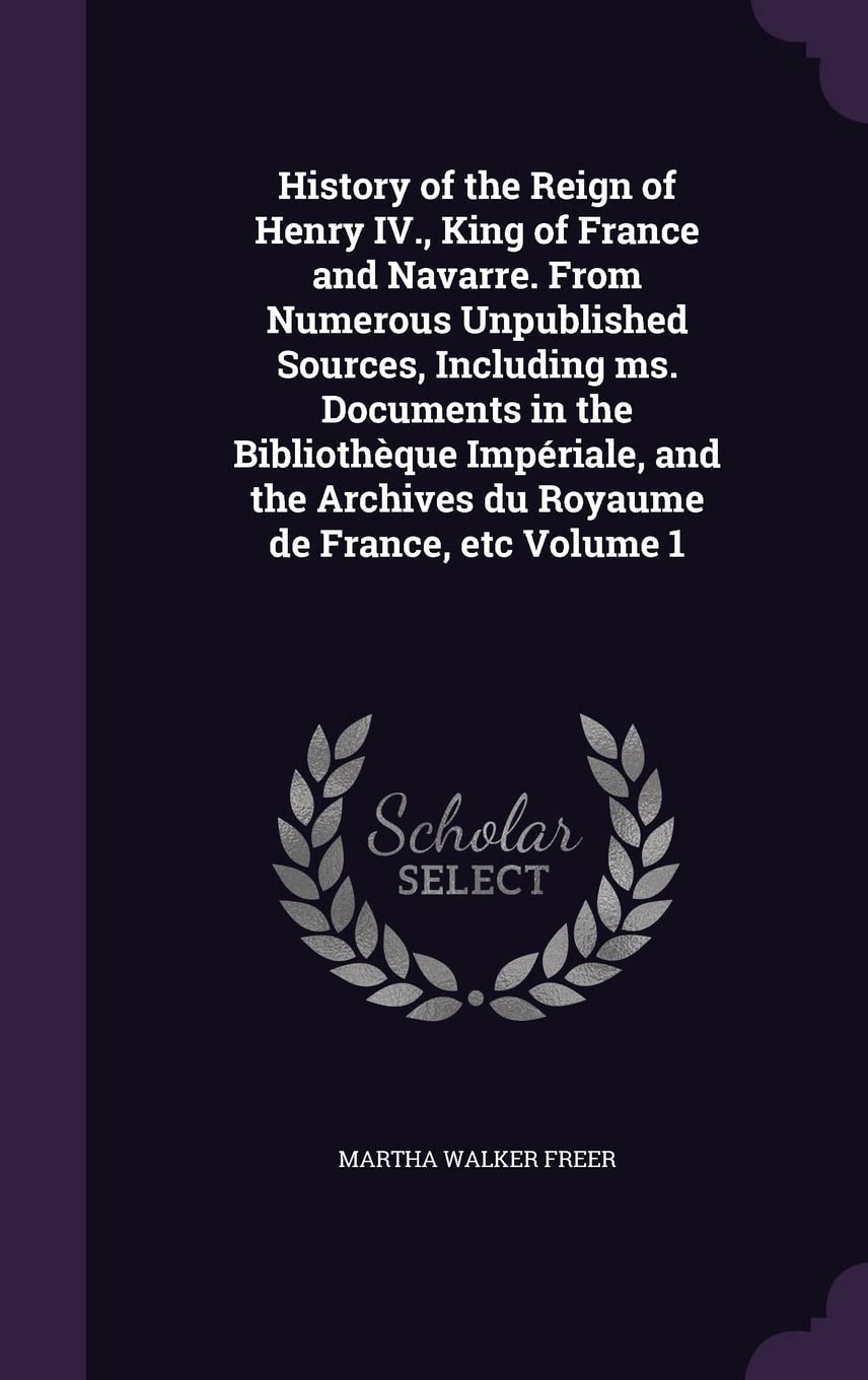 History of the Reign of Henry IV., King of France and Navarre. From Numerous Unpublished Sources, Including ms. Documents in the Bibliothèque ... Archives du Royaume de France, etc Volume 1 Politics & History