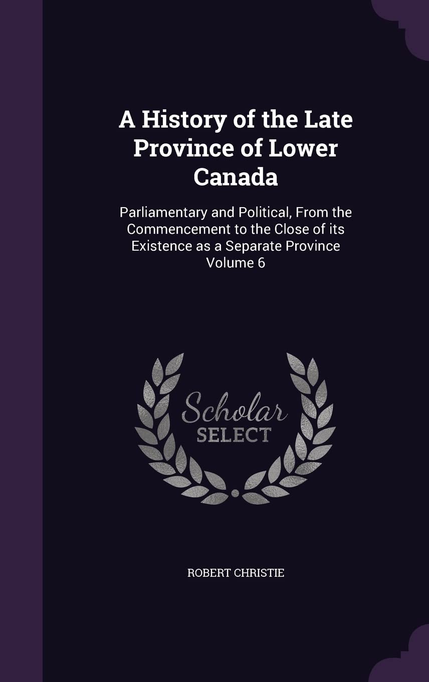 A History of the Late Province of Lower Canada: Parliamentary and Political, From the Commencement to the Close of its Existence as a Separate Province Volume 6 Reference Books