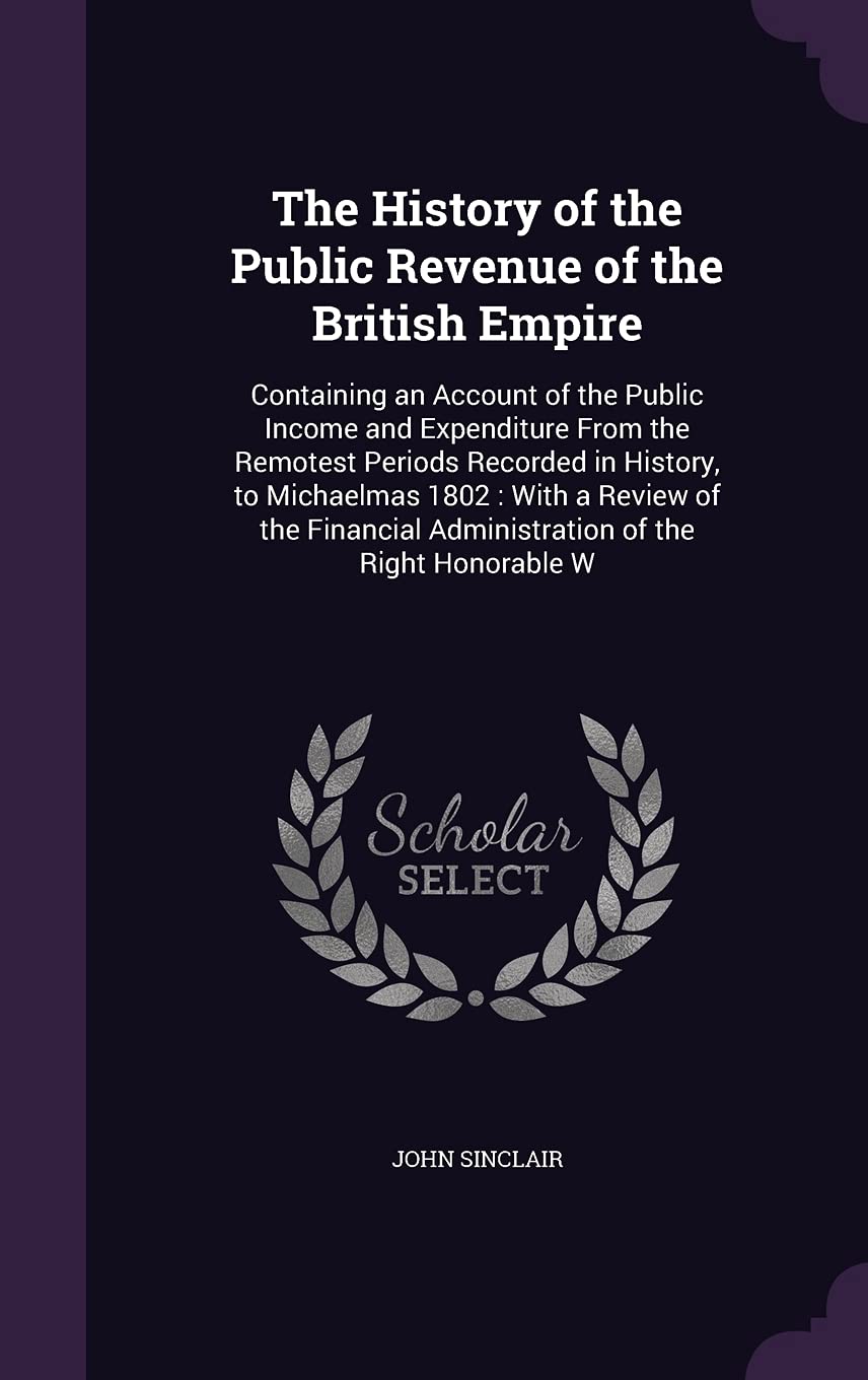 The History of the Public Revenue of the British Empire: Containing an Account of the Public Income and Expenditure From the Remotest Periods Recorded ... Administration of the Right Honorable W Business, Finance & Career