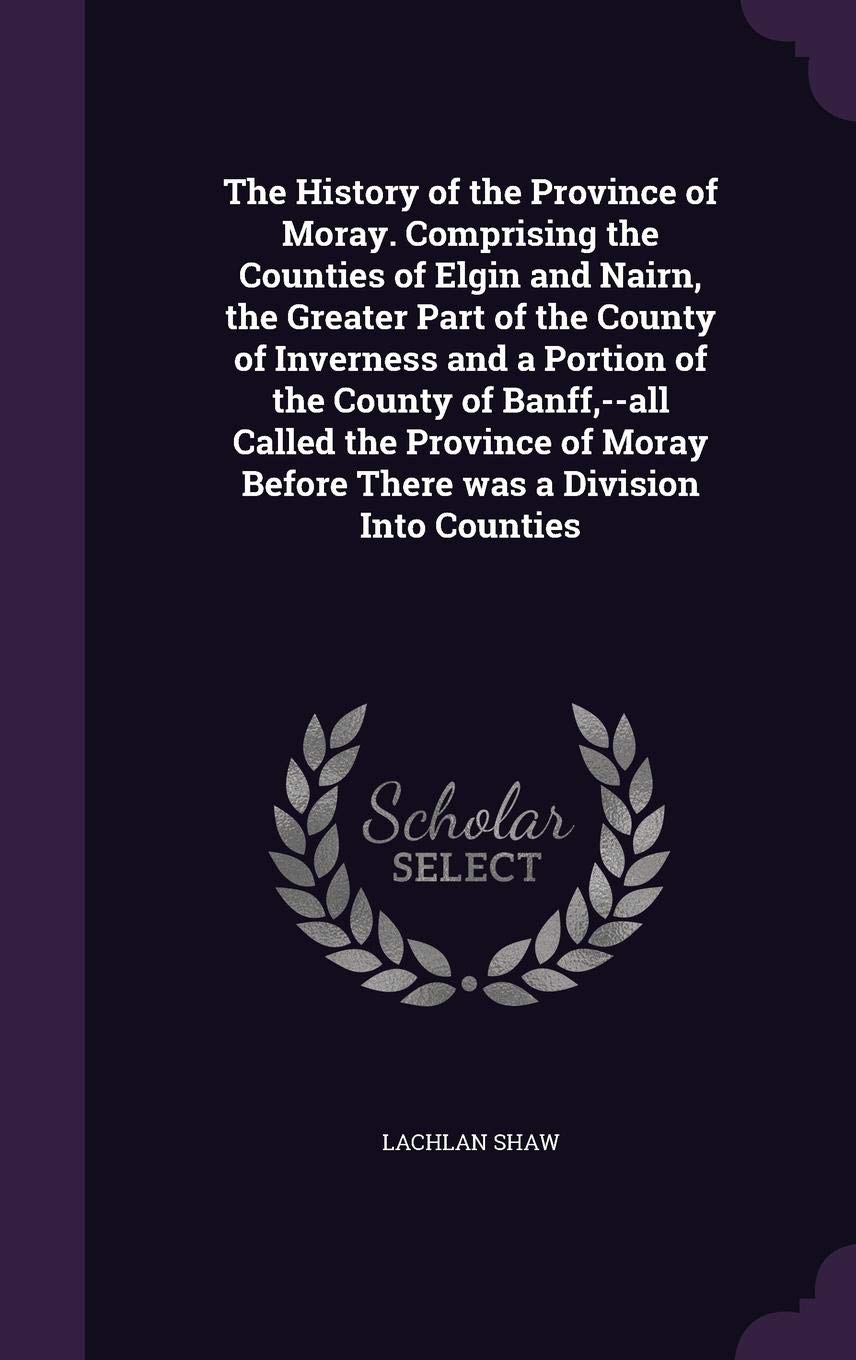 The History of the Province of Moray. Comprising the Counties of Elgin and Nairn, the Greater Part of the County of Inverness and a Portion of the ... Before There Was a Division Into Counties Politics & History