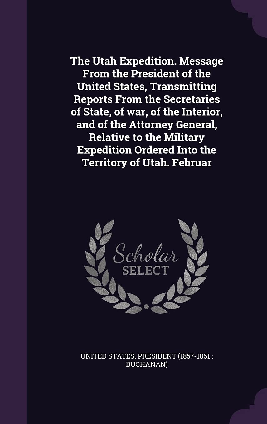 The Utah Expedition. Message from the President of the United States, Transmitting Reports from the Secretaries of State, of War, of the Interior, and ... Ordered Into the Territory of Utah. Februar Politics & History