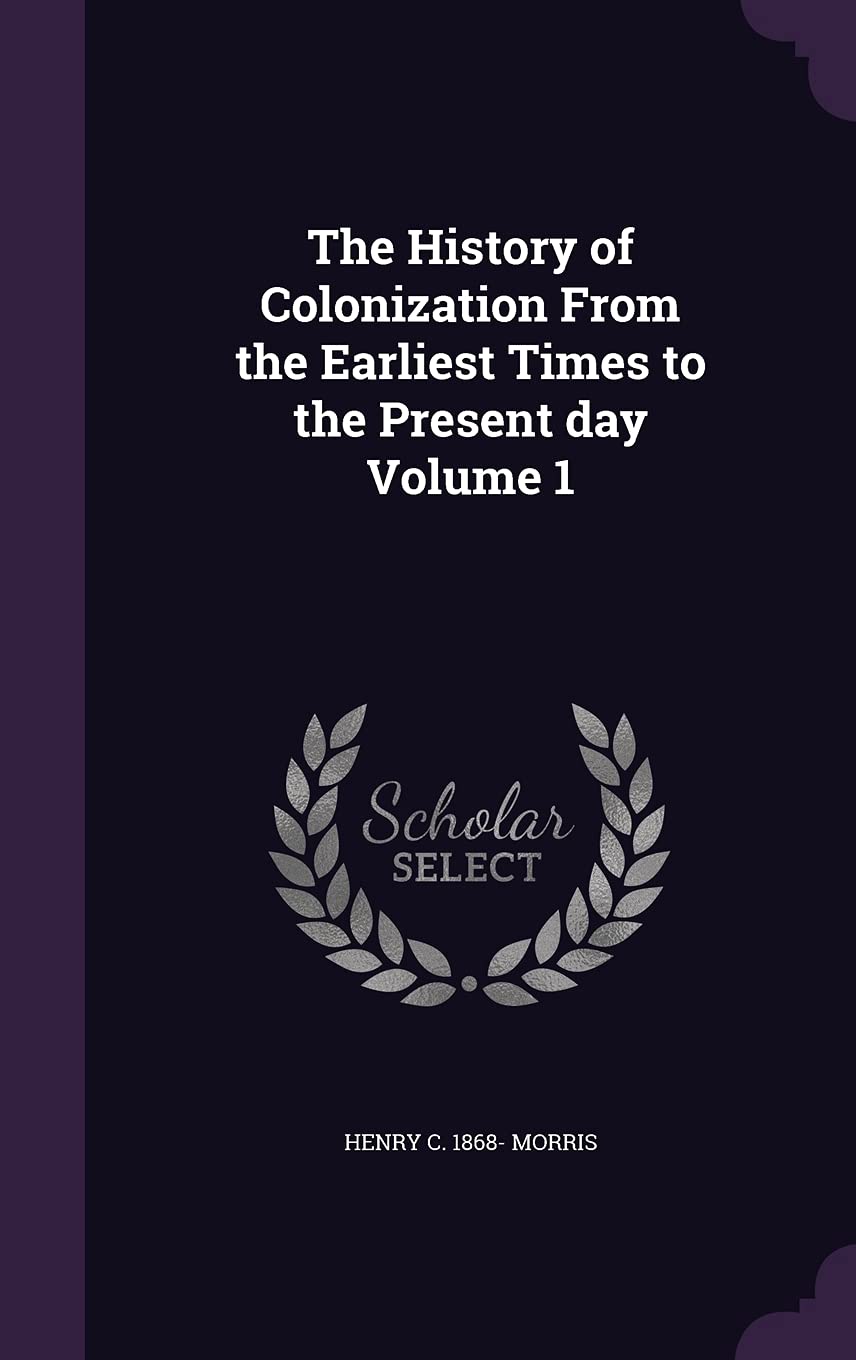 The History of Colonization From the Earliest Times to the Present day Volume 1 Politics & History