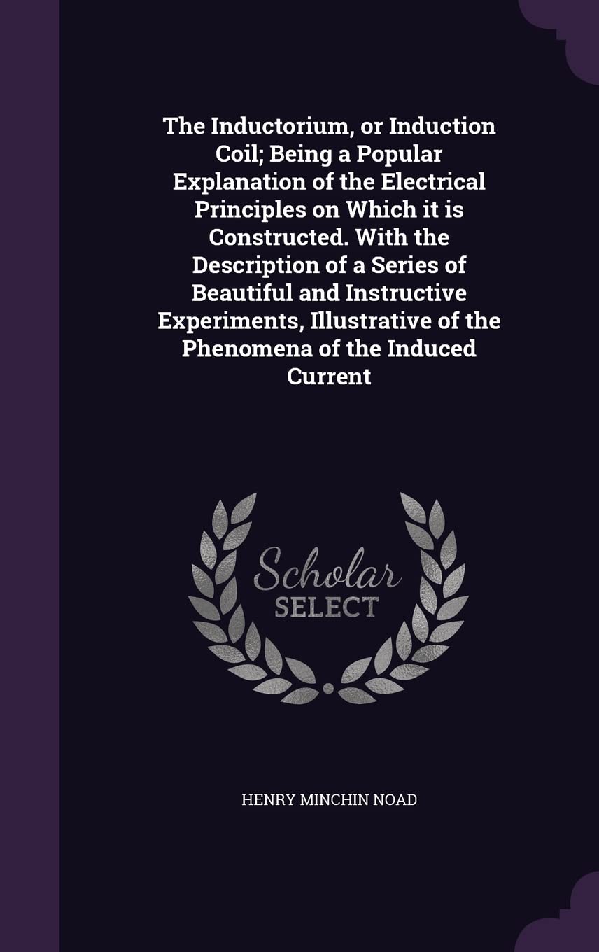 The Inductorium, or Induction Coil; Being a Popular Explanation of the Electrical Principles on Which It Is Constructed. with the Description of a ... of the Phenomena of the Induced Current Politics & History