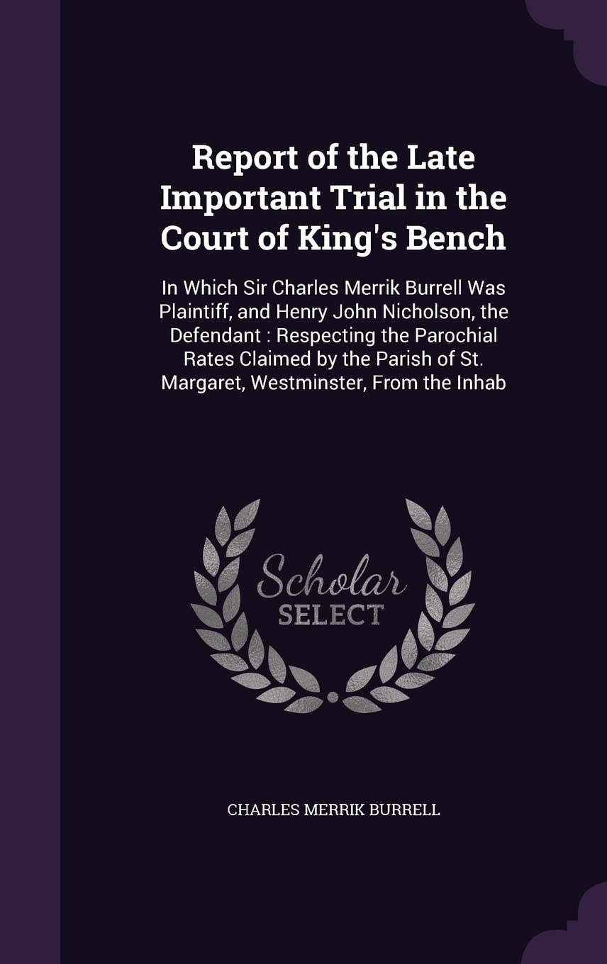 Report of the Late Important Trial in the Court of King's Bench: In Which Sir Charles Merrik Burrell Was Plaintiff, and Henry John Nicholson, the ... of St. Margaret, Westminster, From the Inhab Politics & History