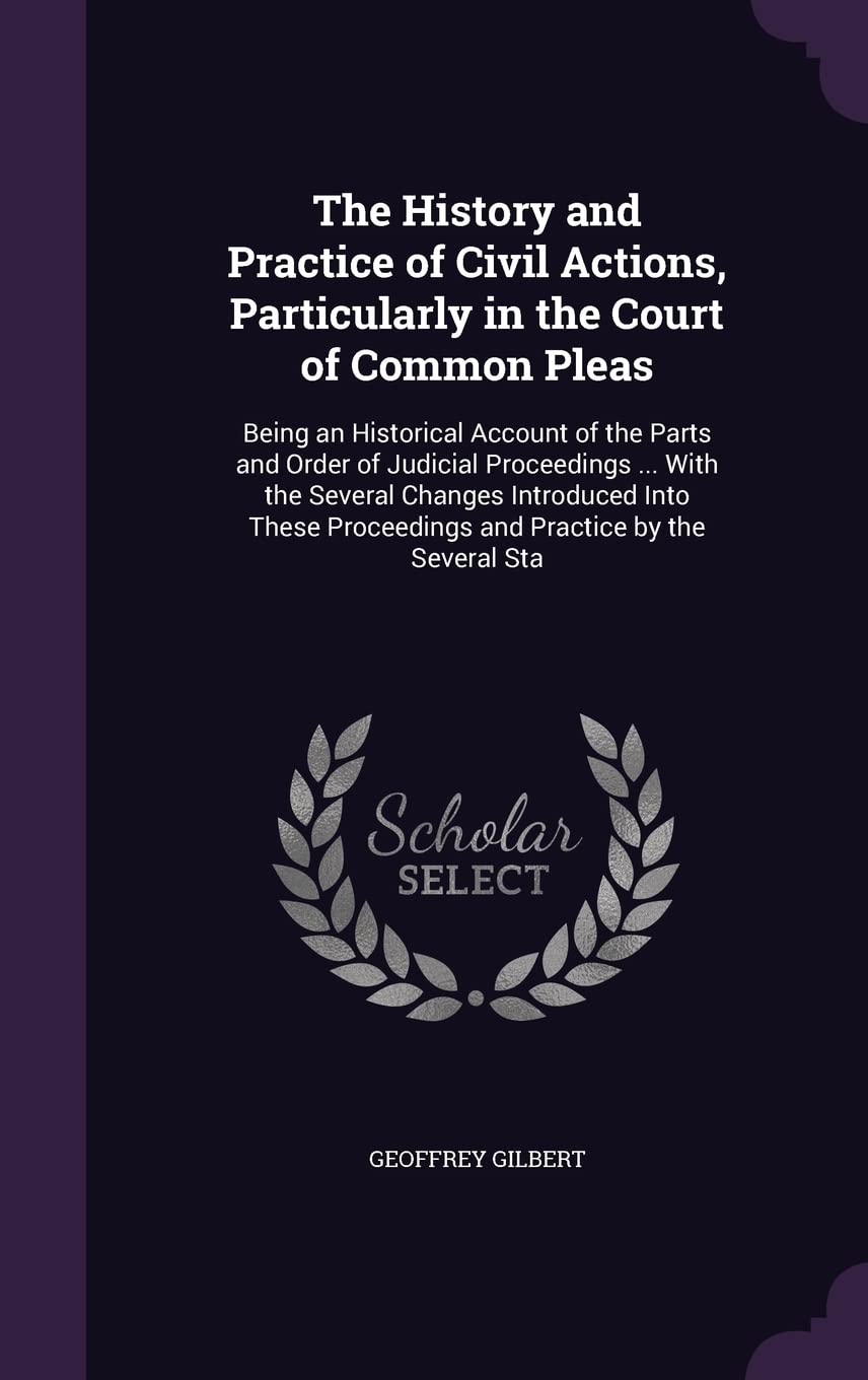 The History and Practice of Civil Actions, Particularly in the Court of Common Pleas: Being an Historical Account of the Parts and Order of Judicial ... Proceedings and Practice by the Several Sta Law