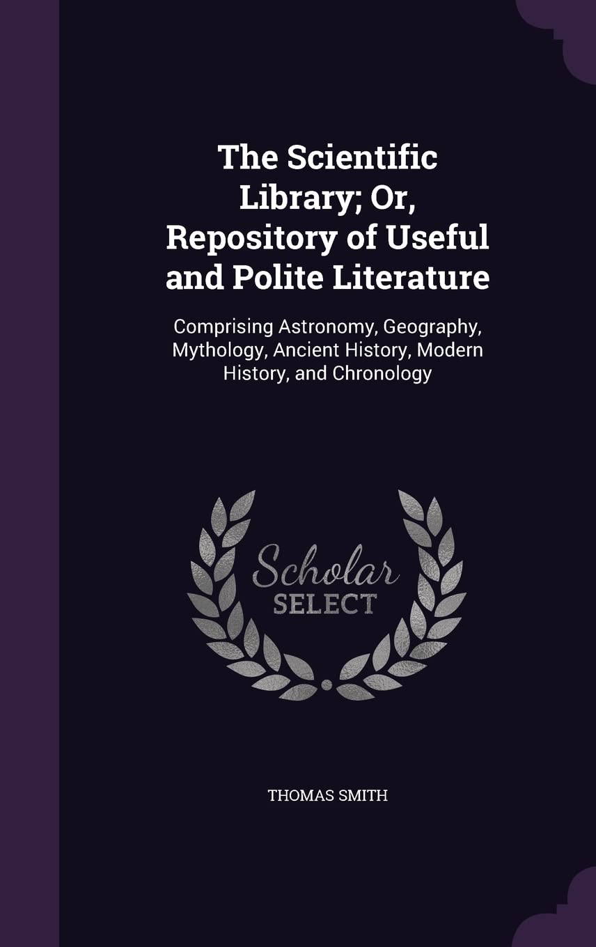 The Scientific Library; Or, Repository of Useful and Polite Literature: Comprising Astronomy, Geography, Mythology, Ancient History, Modern History, and Chronology Politics & History