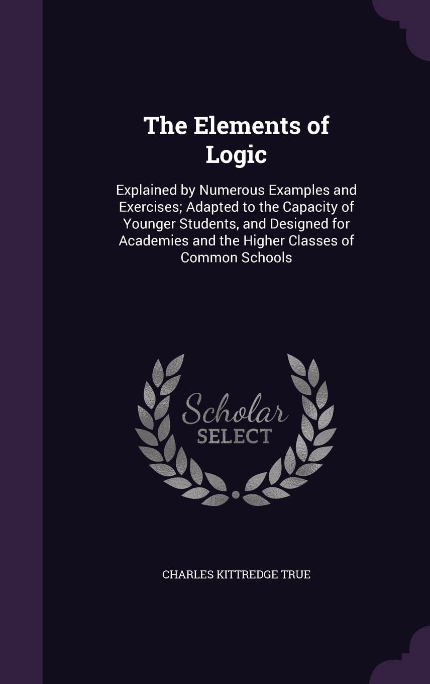 The Elements of Logic: Explained by Numerous Examples and Exercises; Adapted to the Capacity of Younger Students, and Designed for Academies and the Higher Classes of Common Schools Philosophy