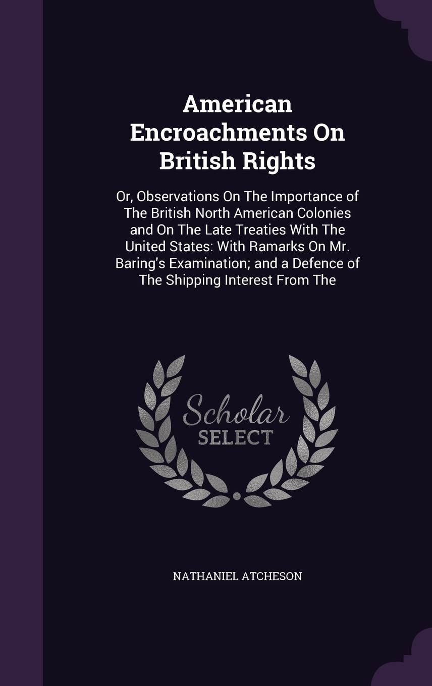 American Encroachments On British Rights: Or, Observations On The Importance of The British North American Colonies and On The Late Treaties With The ... a Defence of The Shipping Interest From The Politics & History