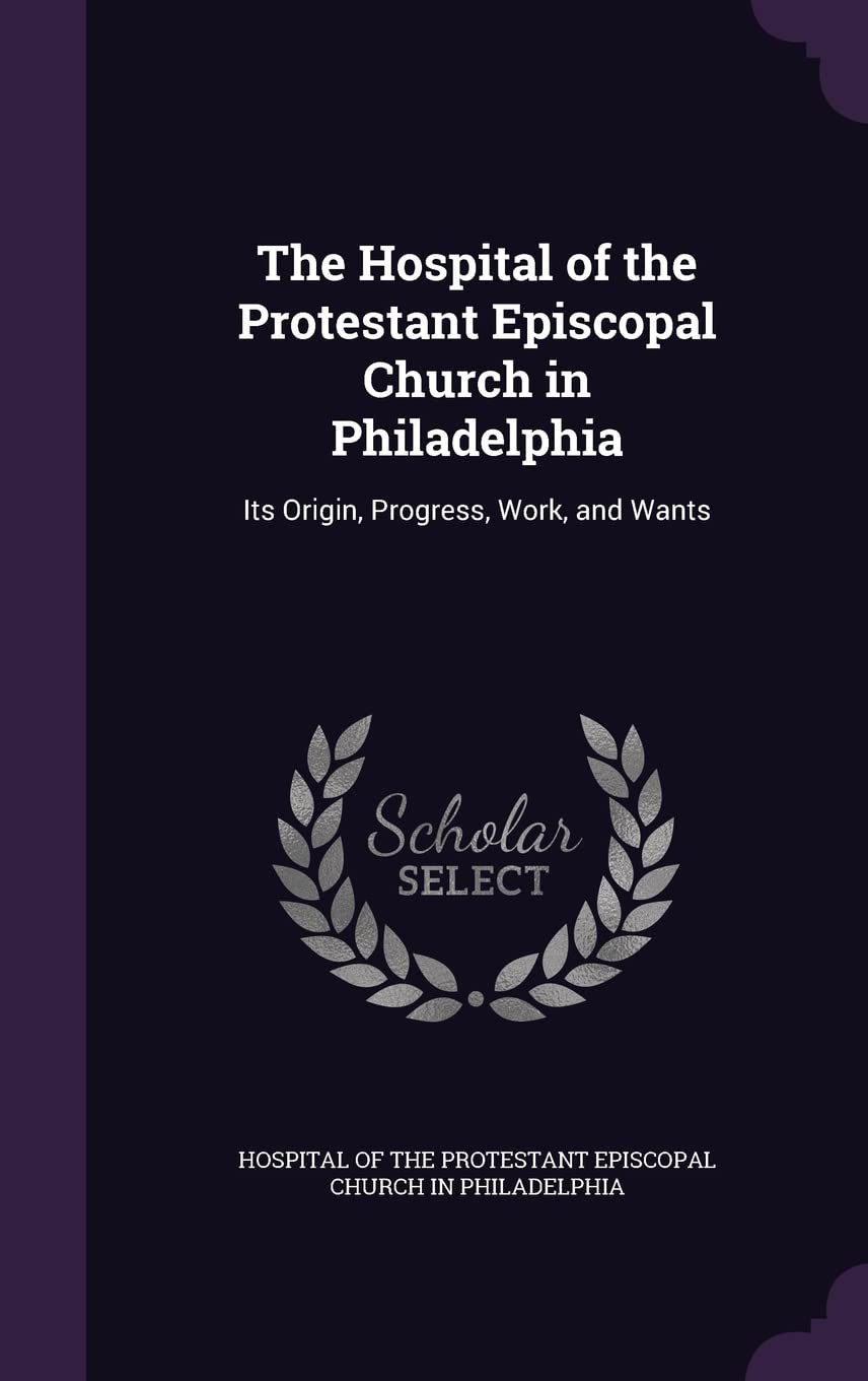 The Hospital of the Protestant Episcopal Church in Philadelphia: Its Origin, Progress, Work, and Wants Politics & History
