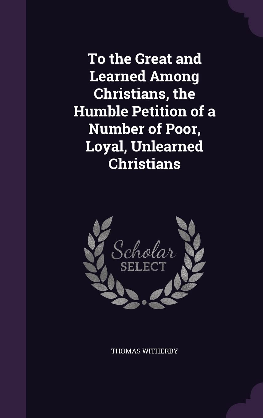 To the Great and Learned Among Christians, the Humble Petition of a Number of Poor, Loyal, Unlearned Christians Books