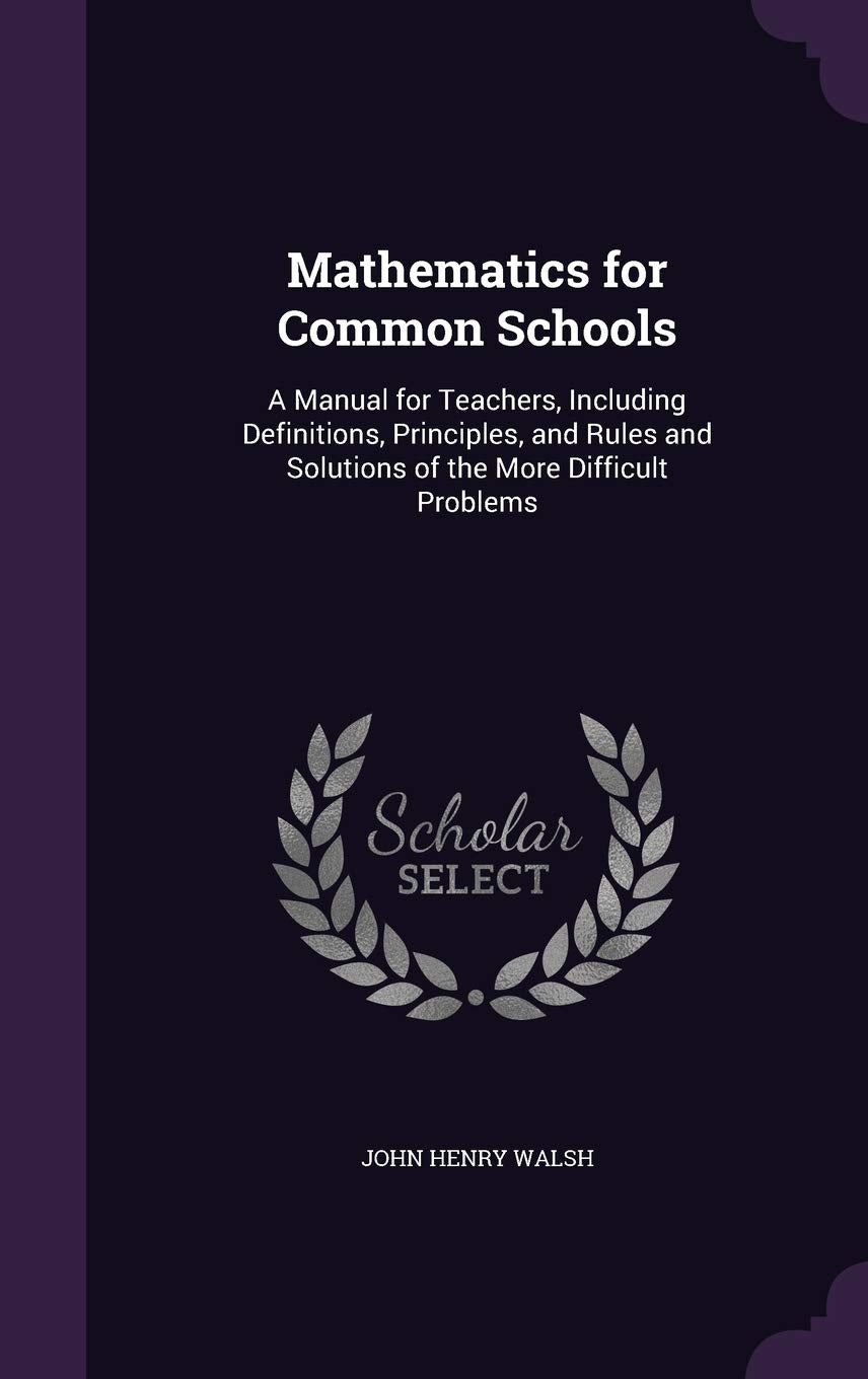 Mathematics for Common Schools: A Manual for Teachers, Including Definitions, Principles, and Rules and Solutions of the More Difficult Problems Learning & Reference