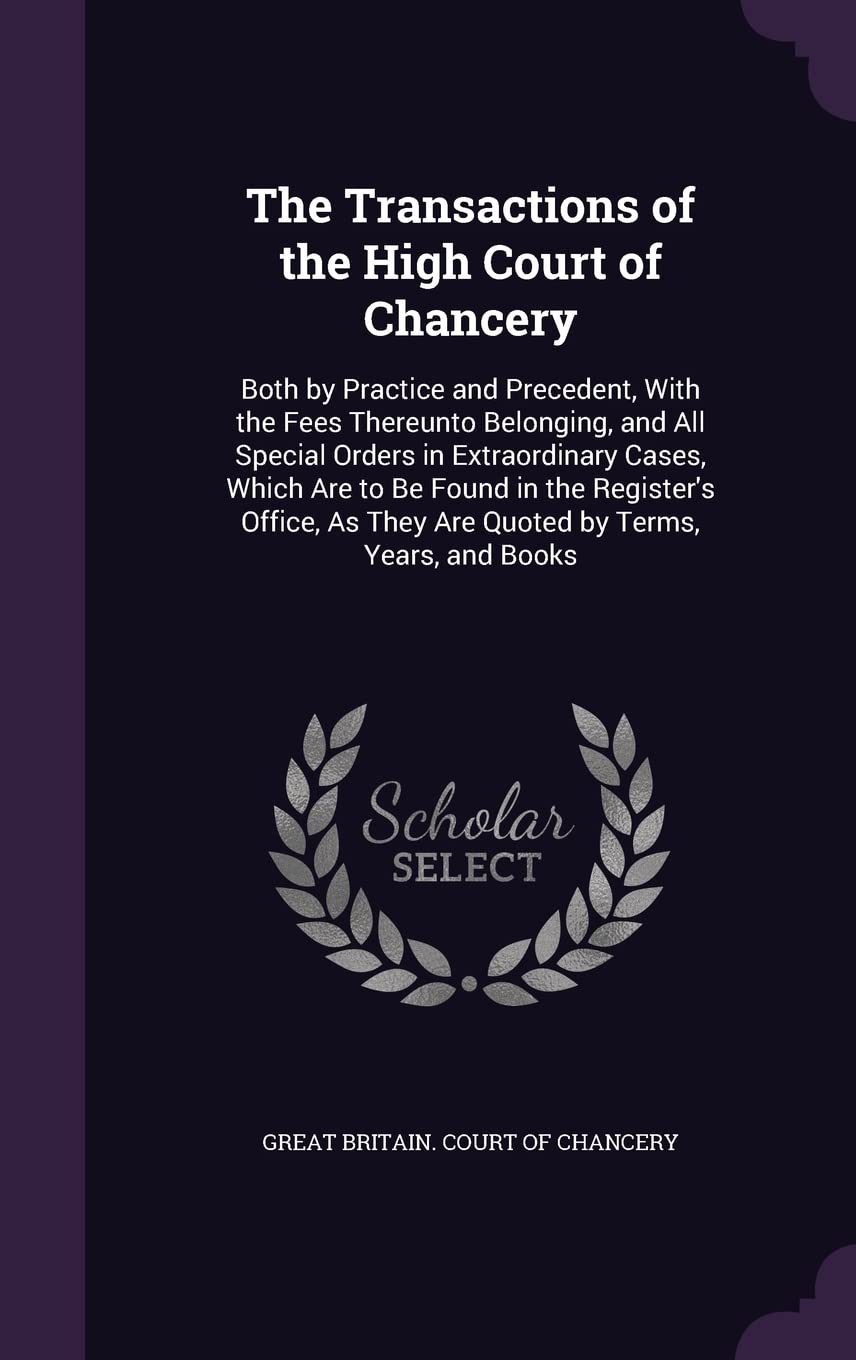 The Transactions of the High Court of Chancery: Both by Practice and Precedent, With the Fees Thereunto Belonging, and All Special Orders in ... As They Are Quoted by Terms, Years, and Books Memories