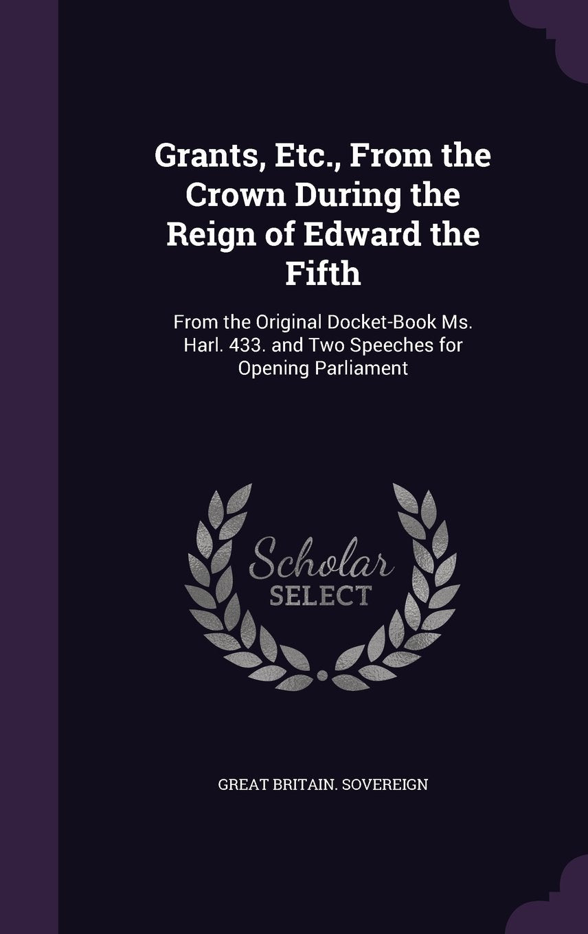 Grants, Etc., From the Crown During the Reign of Edward the Fifth: From the Original Docket-Book Ms. Harl. 433. and Two Speeches for Opening Parliament Politics & History