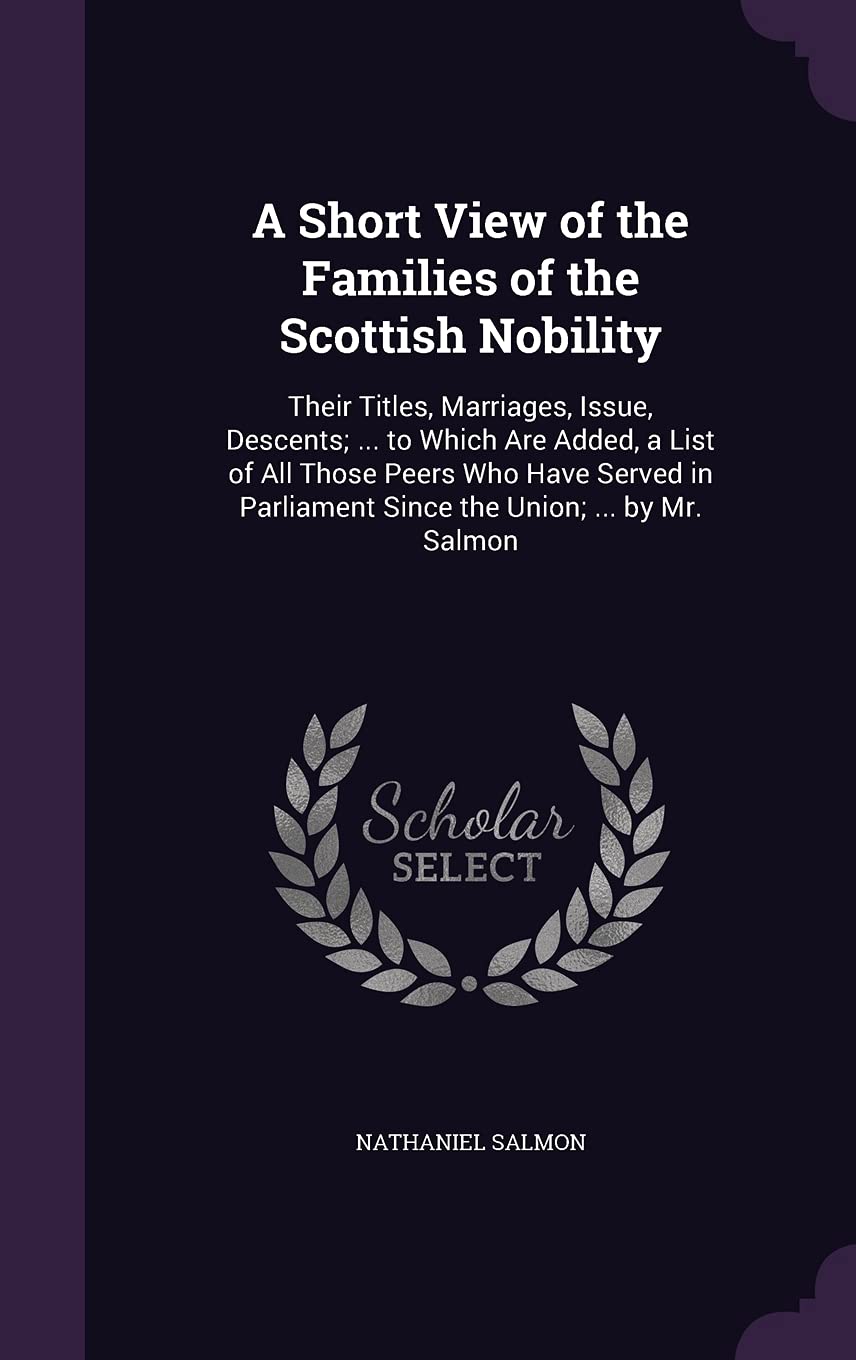 A Short View of the Families of the Scottish Nobility: Their Titles, Marriages, Issue, Descents; ... to Which Are Added, a List of All Those Peers Who ... Parliament Since the Union; ... by Mr. Salmon Politics & History