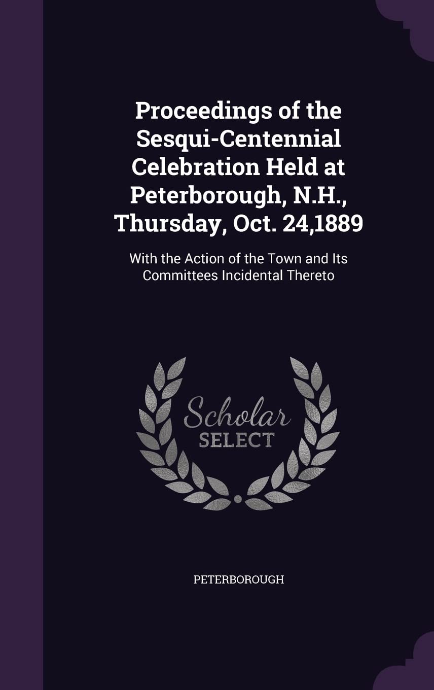 Proceedings of the Sesqui-Centennial Celebration Held at Peterborough, N.H., Thursday, Oct. 24,1889: With the Action of the Town and Its Committees Incidental Thereto Politics & History