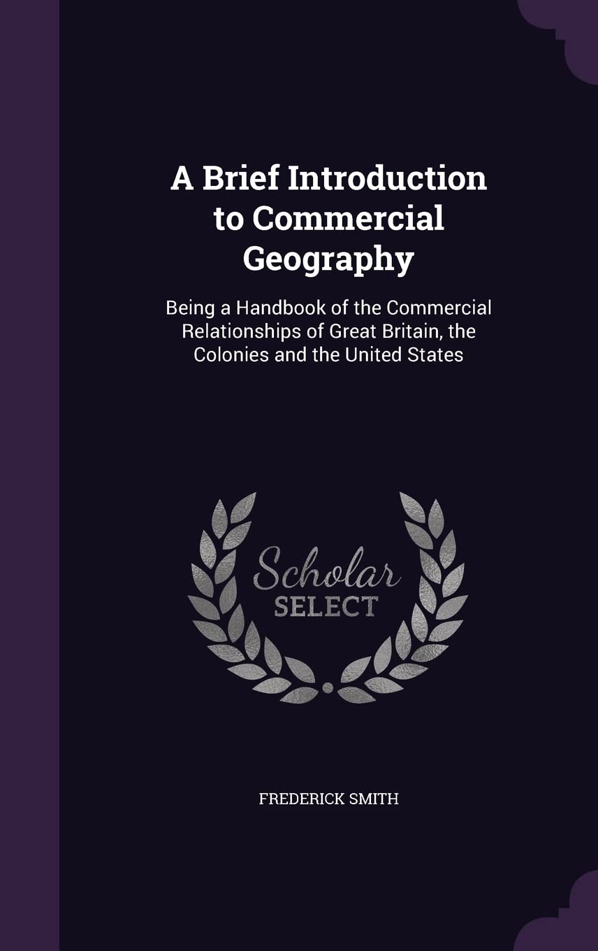 A Brief Introduction to Commercial Geography: Being a Handbook of the Commercial Relationships of Great Britain, the Colonies and the United States Business, Finance & Career
