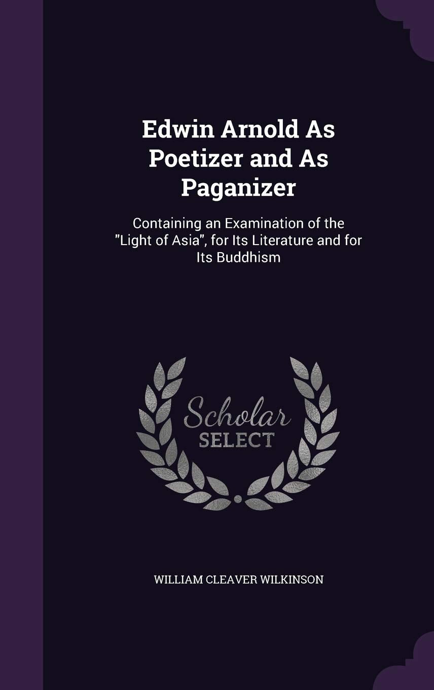 Edwin Arnold As Poetizer and As Paganizer: Containing an Examination of the Light of Asia, for Its Literature and for Its Buddhism Politics & History